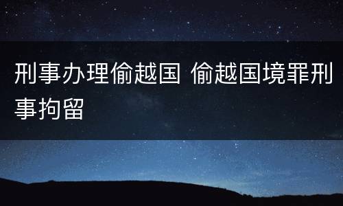 刑事办理偷越国 偷越国境罪刑事拘留