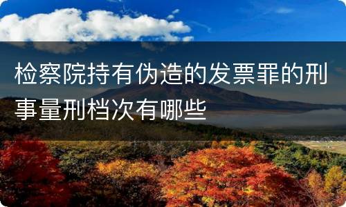 检察院持有伪造的发票罪的刑事量刑档次有哪些