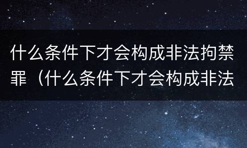 什么条件下才会构成非法拘禁罪（什么条件下才会构成非法拘禁罪行为）