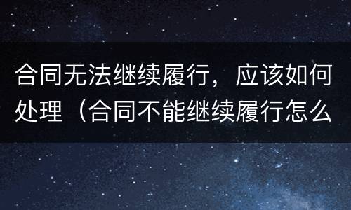 合同无法继续履行，应该如何处理（合同不能继续履行怎么办）