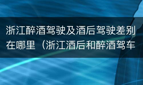 浙江醉酒驾驶及酒后驾驶差别在哪里（浙江酒后和醉酒驾车如何处罚）