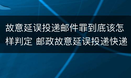 故意延误投递邮件罪到底该怎样判定 邮政故意延误投递快递