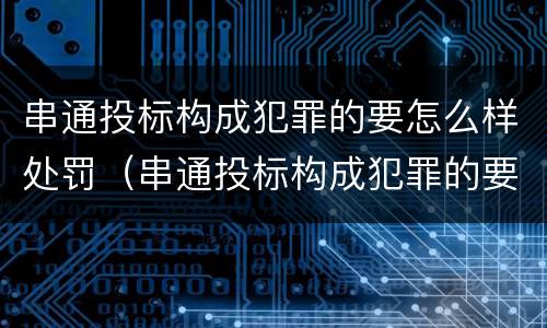 串通投标构成犯罪的要怎么样处罚（串通投标构成犯罪的要怎么样处罚呢）