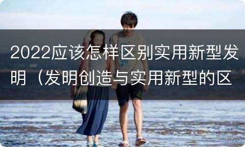 2022应该怎样区别实用新型发明（发明创造与实用新型的区别）