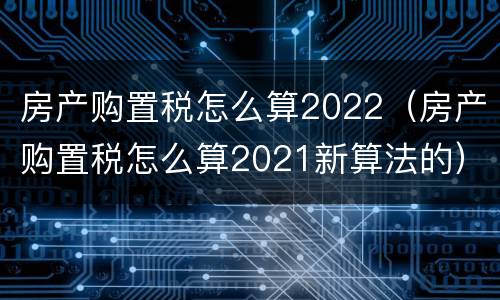 房产购置税怎么算2022（房产购置税怎么算2021新算法的）