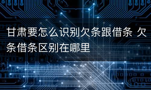 甘肃要怎么识别欠条跟借条 欠条借条区别在哪里