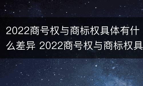 2022商号权与商标权具体有什么差异 2022商号权与商标权具体有什么差异呢