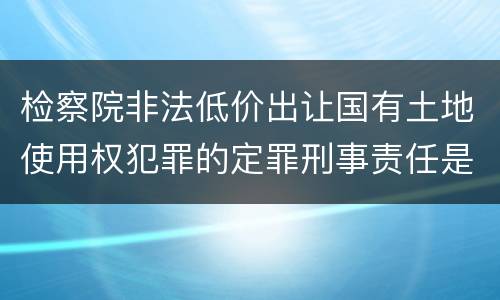 检察院非法低价出让国有土地使用权犯罪的定罪刑事责任是什么