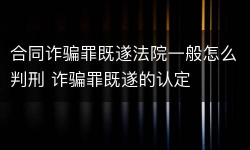 合同诈骗罪既遂法院一般怎么判刑 诈骗罪既遂的认定