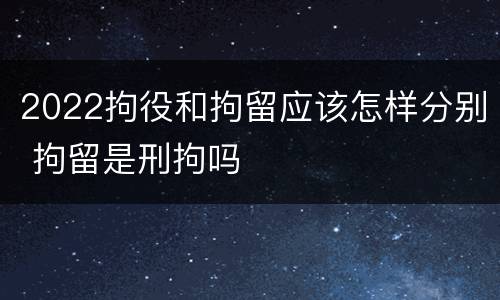 2022拘役和拘留应该怎样分别 拘留是刑拘吗