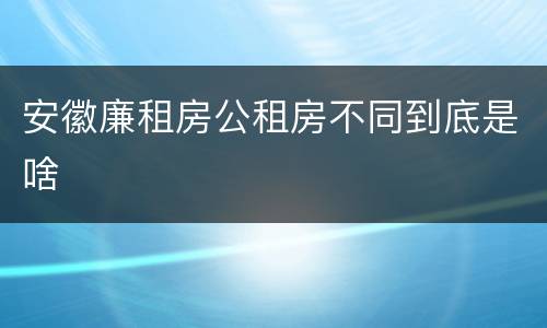 安徽廉租房公租房不同到底是啥