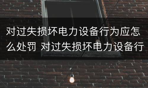 对过失损坏电力设备行为应怎么处罚 对过失损坏电力设备行为应怎么处罚呢