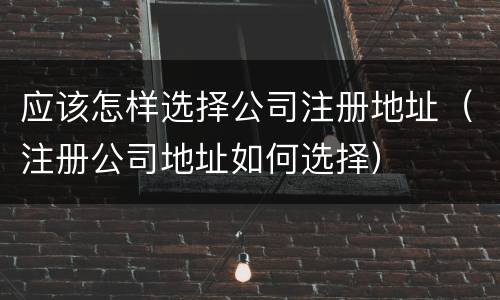 应该怎样选择公司注册地址（注册公司地址如何选择）