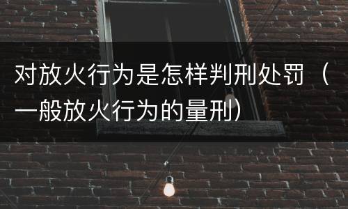 对放火行为是怎样判刑处罚（一般放火行为的量刑）
