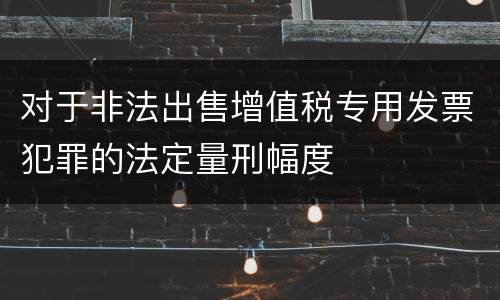 对于非法出售增值税专用发票犯罪的法定量刑幅度
