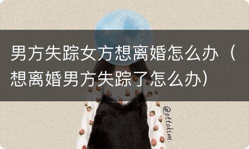 男方失踪女方想离婚怎么办（想离婚男方失踪了怎么办）