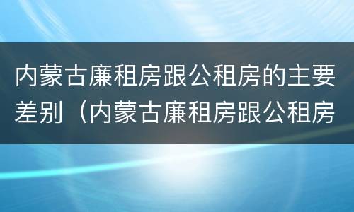 内蒙古廉租房跟公租房的主要差别（内蒙古廉租房跟公租房的主要差别在哪）