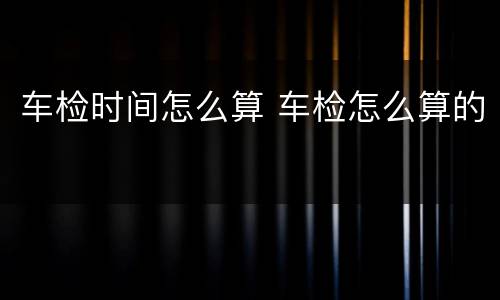 车检时间怎么算 车检怎么算的
