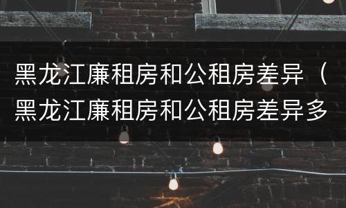 黑龙江廉租房和公租房差异（黑龙江廉租房和公租房差异多大）