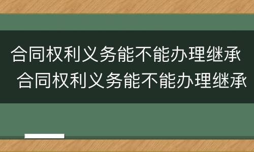 合同权利义务能不能办理继承 合同权利义务能不能办理继承登记
