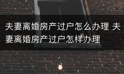 夫妻离婚房产过户怎么办理 夫妻离婚房产过户怎样办理