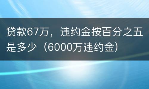 贷款67万，违约金按百分之五是多少（6000万违约金）