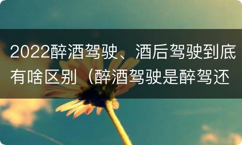 2022醉酒驾驶、酒后驾驶到底有啥区别（醉酒驾驶是醉驾还是酒驾）