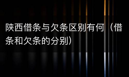 陕西借条与欠条区别有何（借条和欠条的分别）