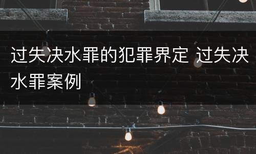 过失决水罪的犯罪界定 过失决水罪案例