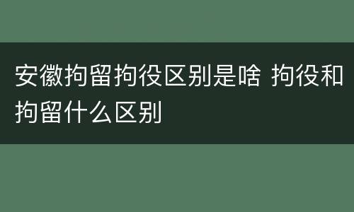 安徽拘留拘役区别是啥 拘役和拘留什么区别