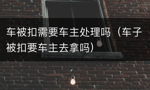 车被扣需要车主处理吗（车子被扣要车主去拿吗）