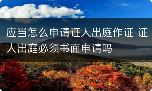应当怎么申请证人出庭作证 证人出庭必须书面申请吗