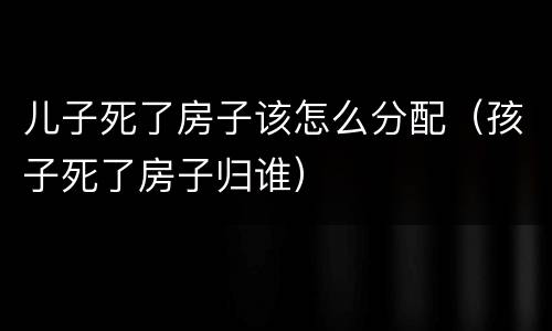儿子死了房子该怎么分配（孩子死了房子归谁）