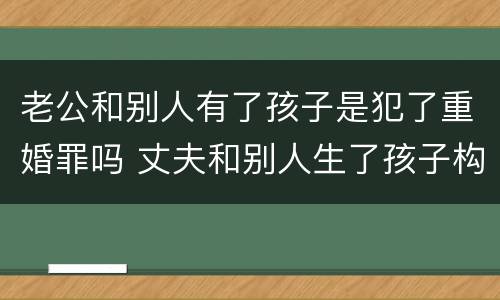 老公和别人有了孩子是犯了重婚罪吗 丈夫和别人生了孩子构成重婚罪吗