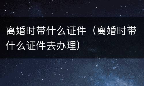 离婚时带什么证件（离婚时带什么证件去办理）