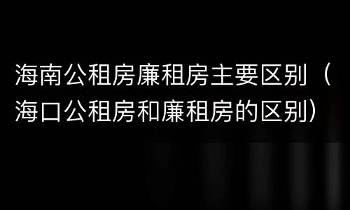 海南公租房廉租房主要区别（海口公租房和廉租房的区别）