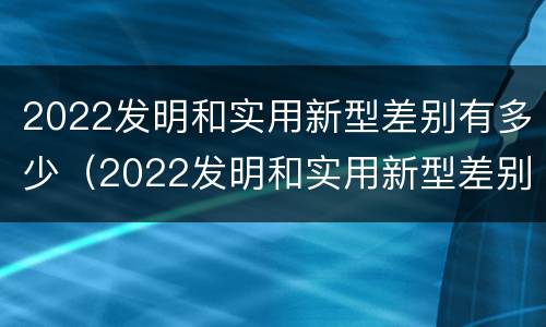 2022发明和实用新型差别有多少（2022发明和实用新型差别有多少种）