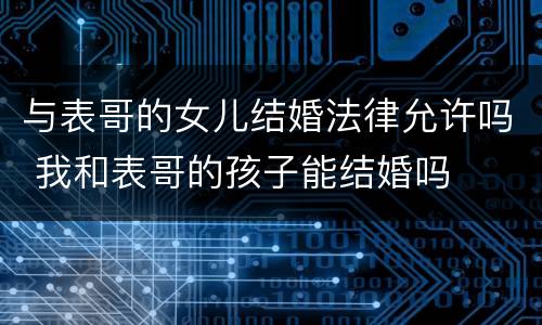 与表哥的女儿结婚法律允许吗 我和表哥的孩子能结婚吗