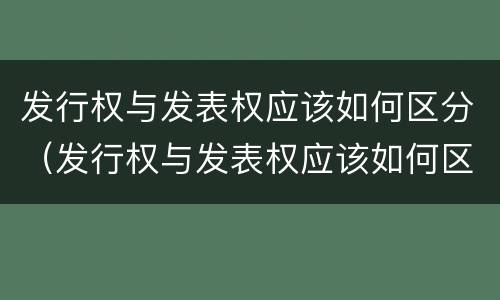 发行权与发表权应该如何区分（发行权与发表权应该如何区分呢）