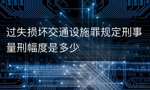 过失损坏交通设施罪规定刑事量刑幅度是多少