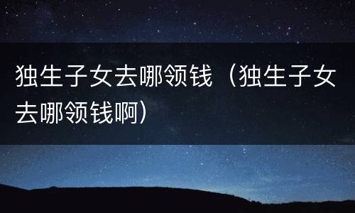独生子女去哪领钱（独生子女去哪领钱啊）