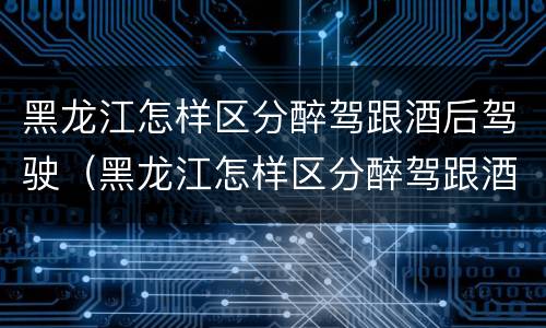 黑龙江怎样区分醉驾跟酒后驾驶（黑龙江怎样区分醉驾跟酒后驾驶人员）