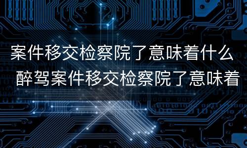 案件移交检察院了意味着什么 醉驾案件移交检察院了意味着什么