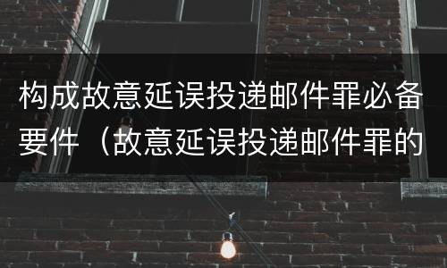 构成故意延误投递邮件罪必备要件（故意延误投递邮件罪的立案标准）