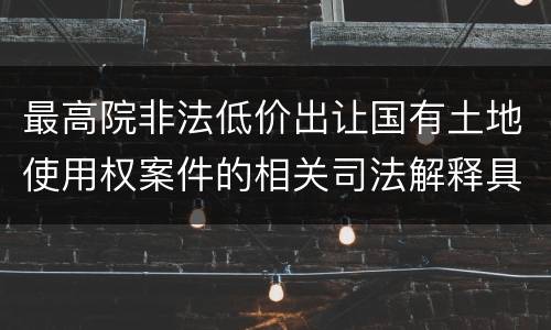 最高院非法低价出让国有土地使用权案件的相关司法解释具体有哪些