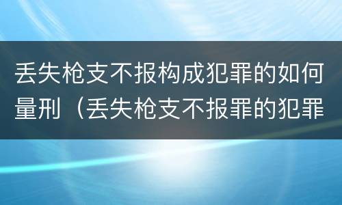 丢失枪支不报构成犯罪的如何量刑（丢失枪支不报罪的犯罪主体只能是什么）