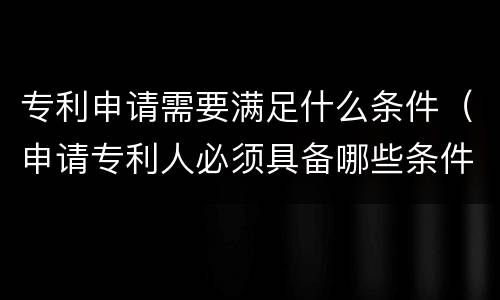 专利申请需要满足什么条件（申请专利人必须具备哪些条件）
