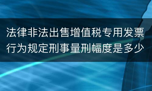 法律非法出售增值税专用发票行为规定刑事量刑幅度是多少