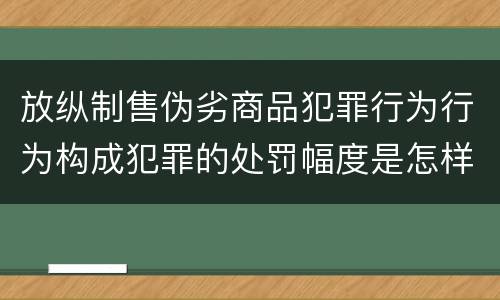 放纵制售伪劣商品犯罪行为行为构成犯罪的处罚幅度是怎样的