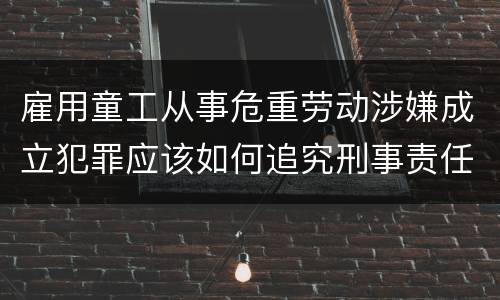 雇用童工从事危重劳动涉嫌成立犯罪应该如何追究刑事责任